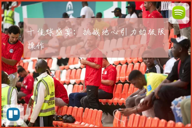 十佳球盛宴：挑战地心引力的极限操作