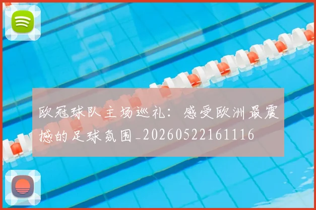 欧冠球队主场巡礼：感受欧洲最震撼的足球氛围_20260522161116
