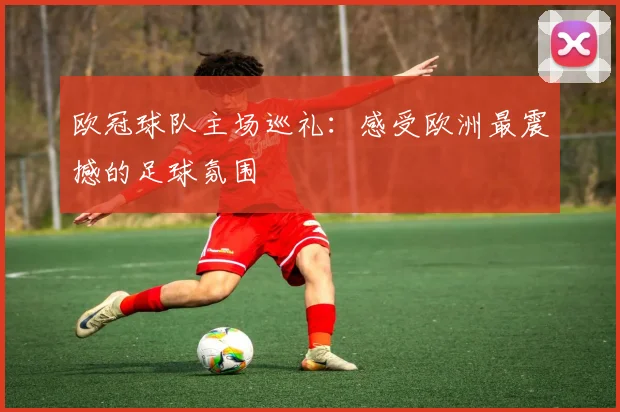 欧冠球队主场巡礼：感受欧洲最震撼的足球氛围