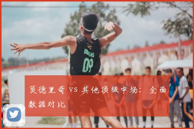 莫德里奇 vs 其他顶级中场:全面数据对比