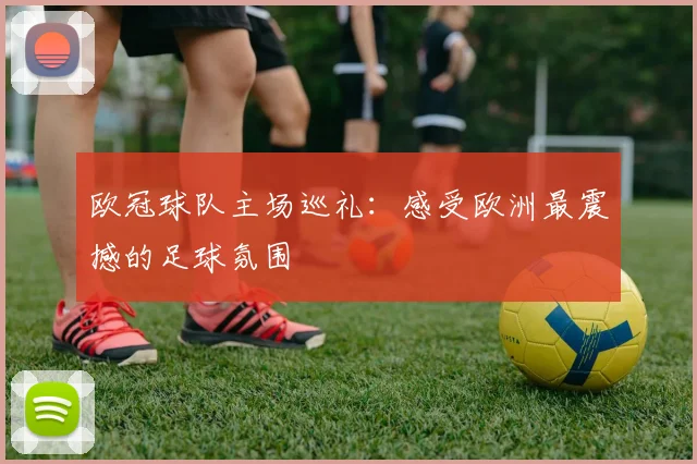 欧冠球队主场巡礼:感受欧洲最震撼的足球氛围
