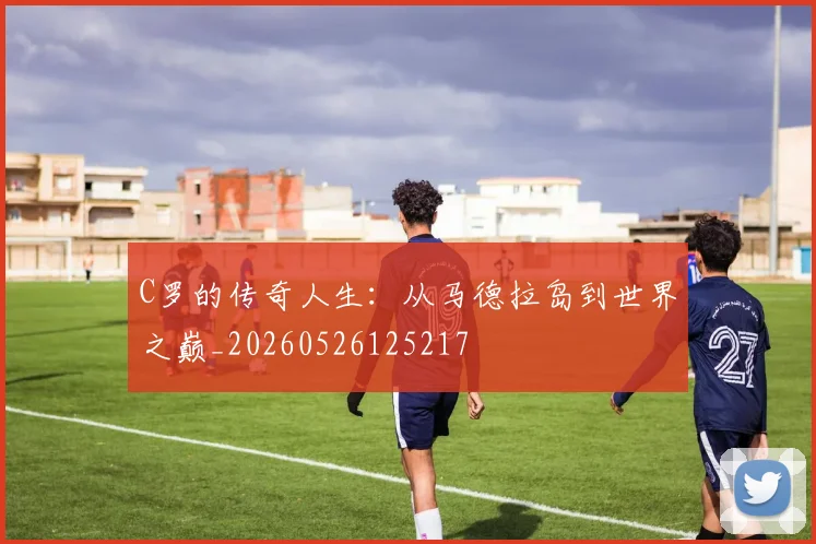 C罗的传奇人生:从马德拉岛到世界之巅_20260526125217