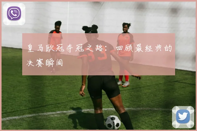 皇马欧冠夺冠之路：回顾最经典的决赛瞬间