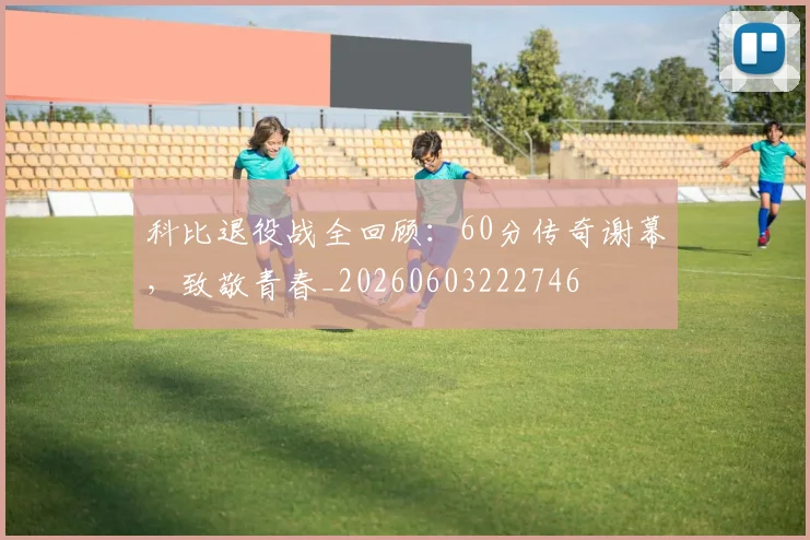 科比退役战全回顾：60分传奇谢幕，致敬青春_20260603222746