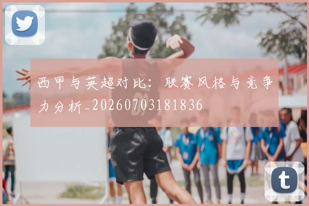 西甲与英超对比：联赛风格与竞争力分析_20260703181836