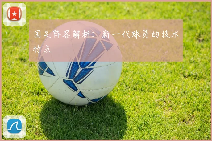 国足阵容解析:新一代球员的技术特点