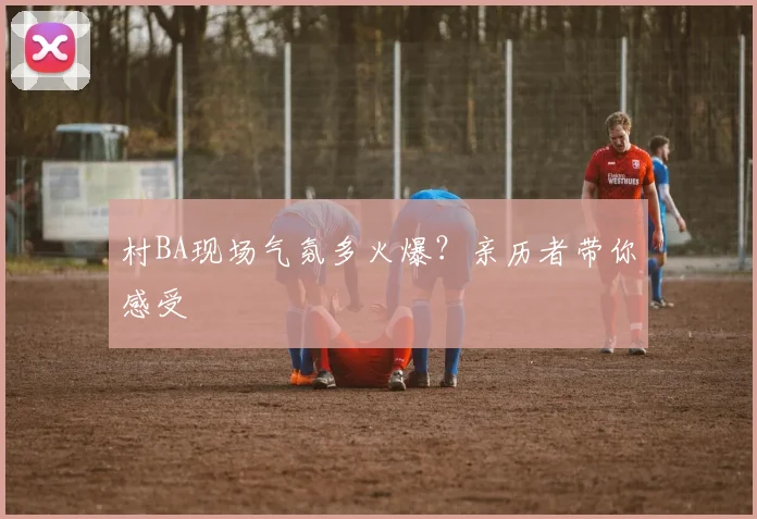 村BA现场气氛多火爆？亲历者带你感受